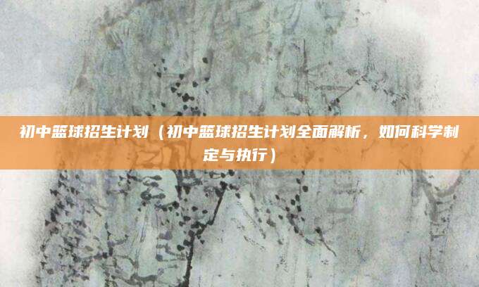初中篮球招生计划（初中篮球招生计划全面解析，如何科学制定与执行）
