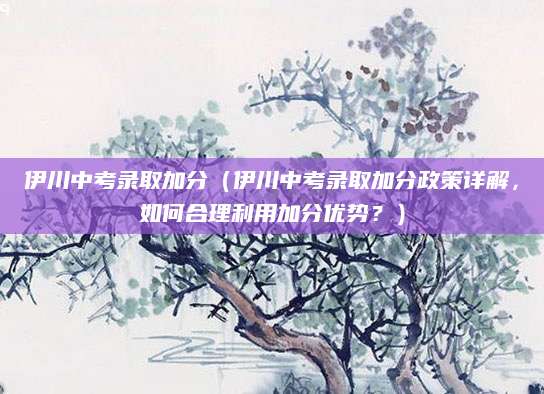伊川中考录取加分（伊川中考录取加分政策详解，如何合理利用加分优势？）