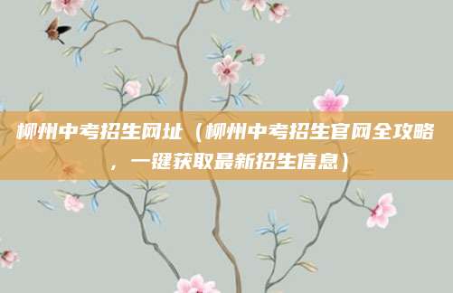 柳州中考招生网址（柳州中考招生官网全攻略，一键获取最新招生信息）