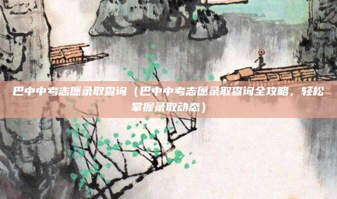巴中中考志愿录取查询（巴中中考志愿录取查询全攻略，轻松掌握录取动态）