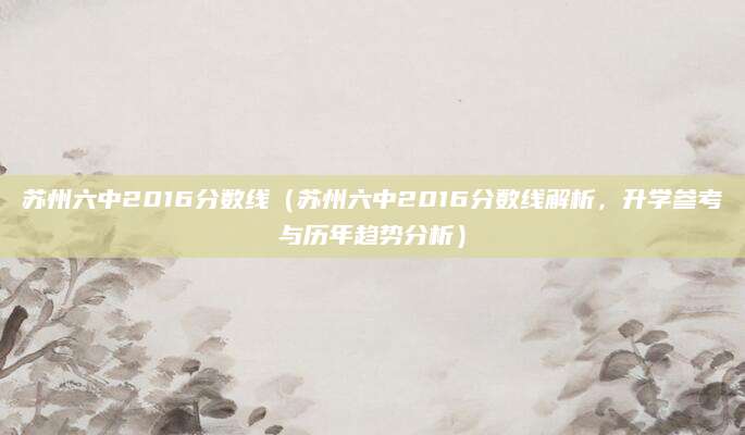 苏州六中2016分数线（苏州六中2016分数线解析，升学参考与历年趋势分析）