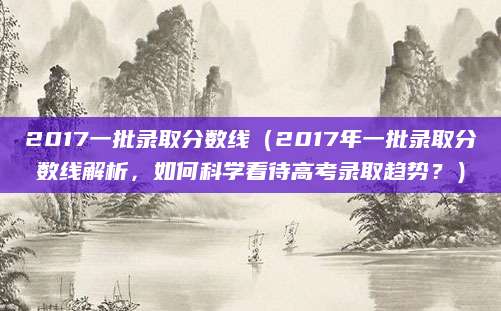 2017一批录取分数线（2017年一批录取分数线解析，如何科学看待高考录取趋势？）