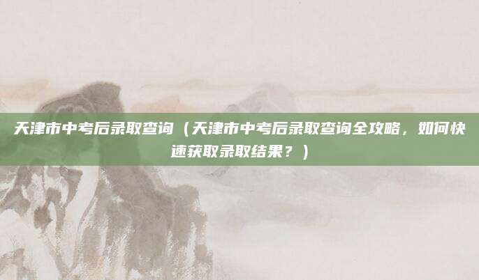 天津市中考后录取查询（天津市中考后录取查询全攻略，如何快速获取录取结果？）