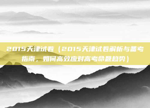 2015天津试卷（2015天津试卷解析与备考指南，如何高效应对高考命题趋势）
