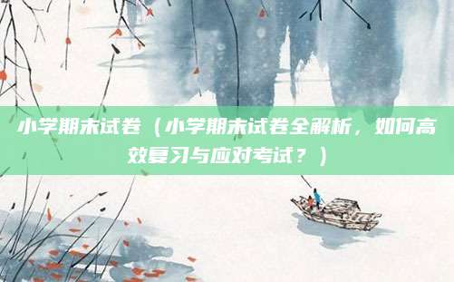 小学期末试卷（小学期末试卷全解析，如何高效复习与应对考试？）