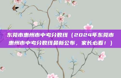 东莞市惠州市中考分数线（2024年东莞市惠州市中考分数线最新公布，家长必看！）