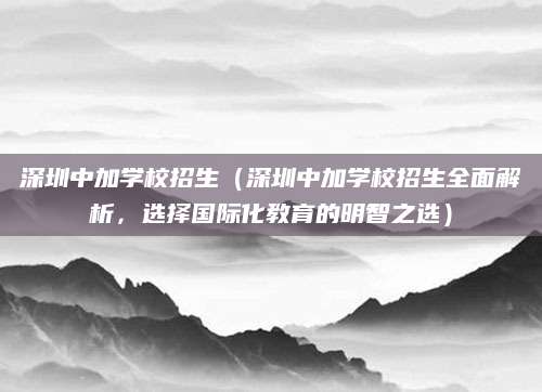 深圳中加学校招生（深圳中加学校招生全面解析，选择国际化教育的明智之选）