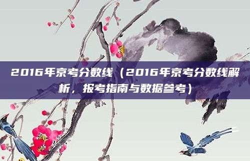 2016年京考分数线（2016年京考分数线解析，报考指南与数据参考）