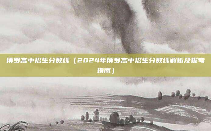 博罗高中招生分数线（2024年博罗高中招生分数线解析及报考指南）