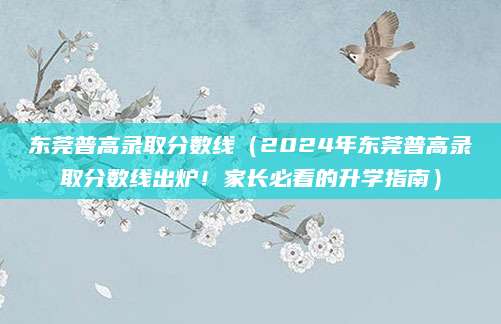 东莞普高录取分数线（2024年东莞普高录取分数线出炉！家长必看的升学指南）
