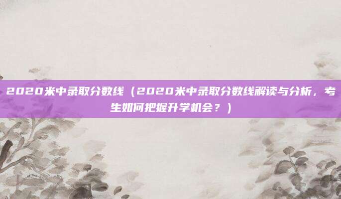 2020米中录取分数线（2020米中录取分数线解读与分析，考生如何把握升学机会？）