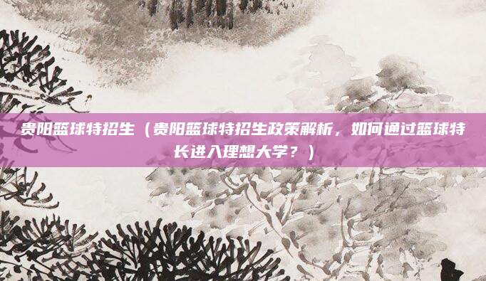 贵阳篮球特招生（贵阳篮球特招生政策解析，如何通过篮球特长进入理想大学？）