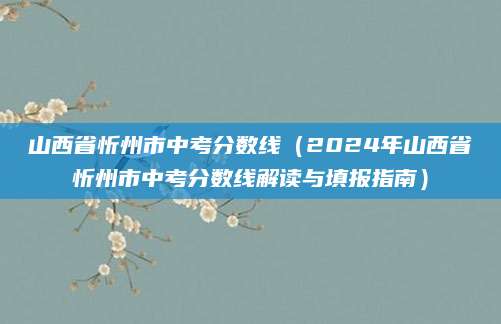 山西省忻州市中考分数线（2024年山西省忻州市中考分数线解读与填报指南）