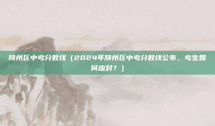陕州区中考分数线（2024年陕州区中考分数线公布，考生如何应对？）
