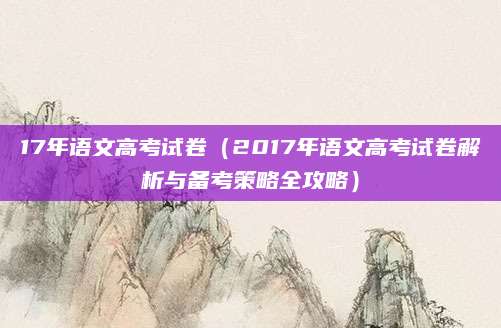 17年语文高考试卷（2017年语文高考试卷解析与备考策略全攻略）