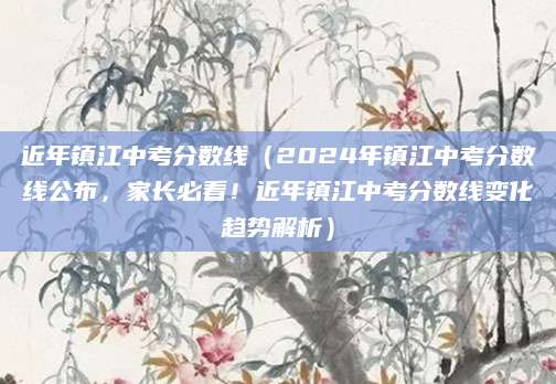 近年镇江中考分数线（2024年镇江中考分数线公布，家长必看！近年镇江中考分数线变化趋势解析）