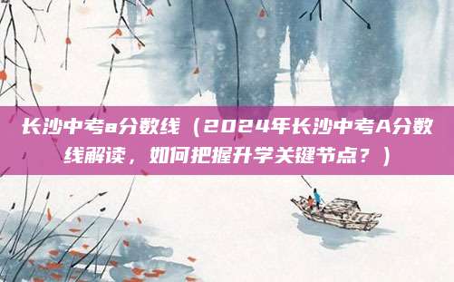 长沙中考a分数线（2024年长沙中考A分数线解读，如何把握升学关键节点？）