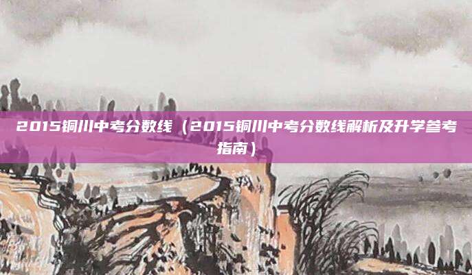 2015铜川中考分数线（2015铜川中考分数线解析及升学参考指南）