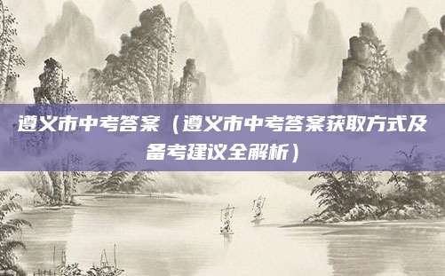 遵义市中考答案（遵义市中考答案获取方式及备考建议全解析）