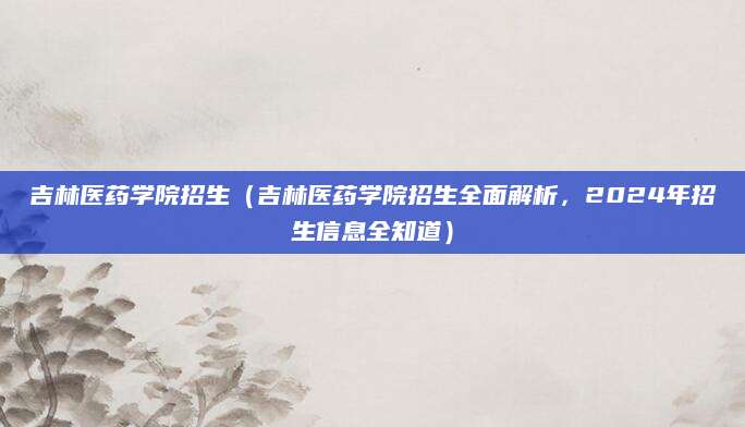 吉林医药学院招生（吉林医药学院招生全面解析，2024年招生信息全知道）