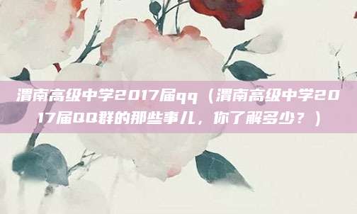 渭南高级中学2017届qq（渭南高级中学2017届QQ群的那些事儿，你了解多少？）