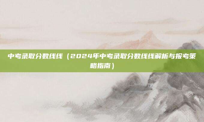 中考录取分数线线（2024年中考录取分数线线解析与报考策略指南）