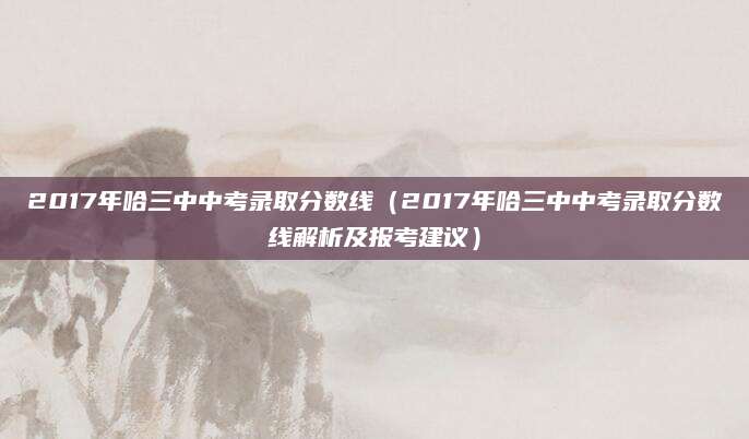 2017年哈三中中考录取分数线（2017年哈三中中考录取分数线解析及报考建议）