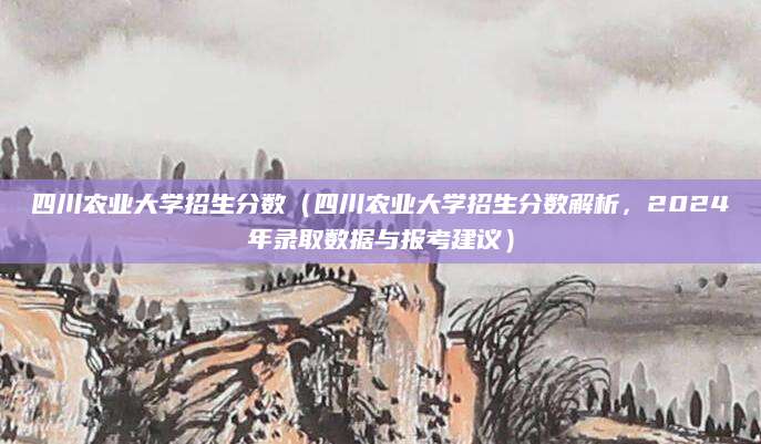 四川农业大学招生分数（四川农业大学招生分数解析，2024年录取数据与报考建议）
