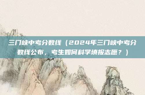 三门峡中考分数线（2024年三门峡中考分数线公布，考生如何科学填报志愿？）