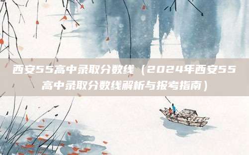 西安55高中录取分数线（2024年西安55高中录取分数线解析与报考指南）
