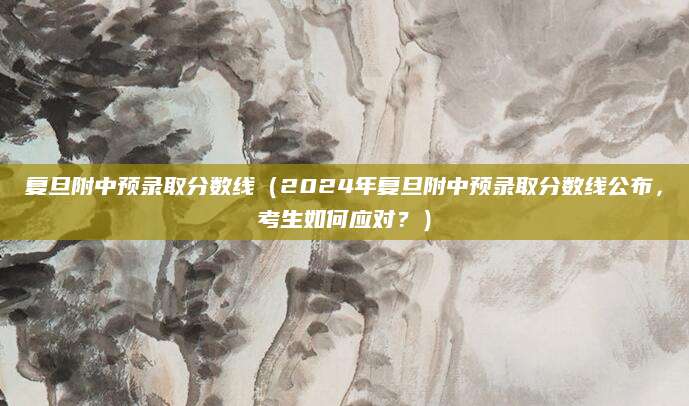 复旦附中预录取分数线（2024年复旦附中预录取分数线公布，考生如何应对？）