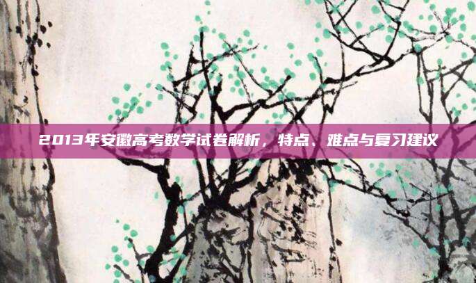 2013年安徽高考数学试卷解析，特点、难点与复习建议
