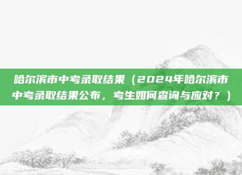 哈尔滨市中考录取结果（2024年哈尔滨市中考录取结果公布，考生如何查询与应对？）