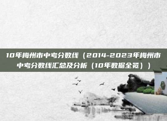 10年梅州市中考分数线（2014-2023年梅州市中考分数线汇总及分析（10年数据全览））