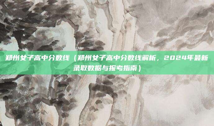 郑州女子高中分数线（郑州女子高中分数线解析，2024年最新录取数据与报考指南）