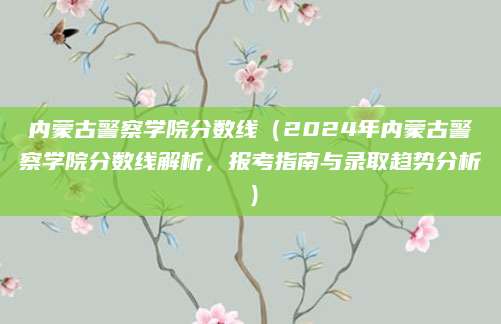 内蒙古警察学院分数线（2024年内蒙古警察学院分数线解析，报考指南与录取趋势分析）