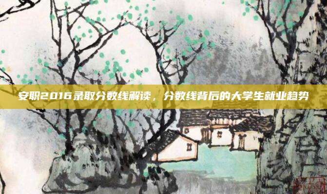 安职2016录取分数线解读，分数线背后的大学生就业趋势