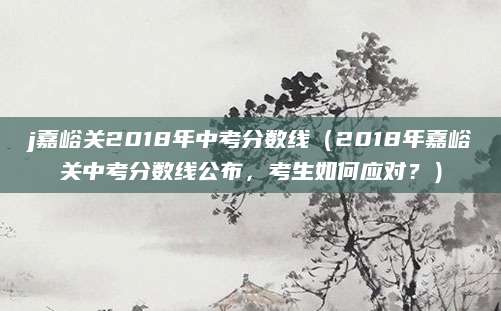 j嘉峪关2018年中考分数线（2018年嘉峪关中考分数线公布，考生如何应对？）
