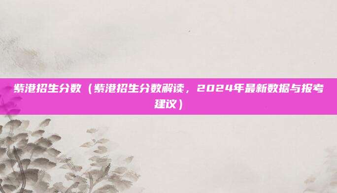 紫港招生分数（紫港招生分数解读，2024年最新数据与报考建议）