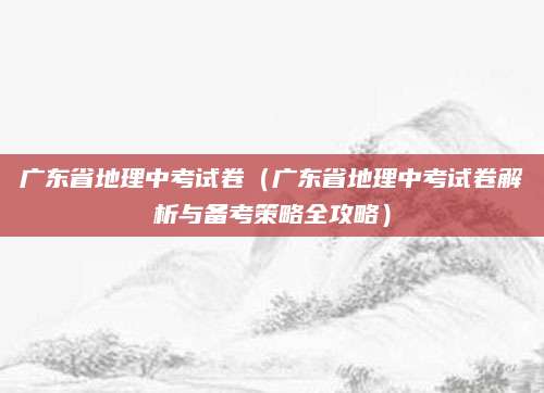广东省地理中考试卷（广东省地理中考试卷解析与备考策略全攻略）