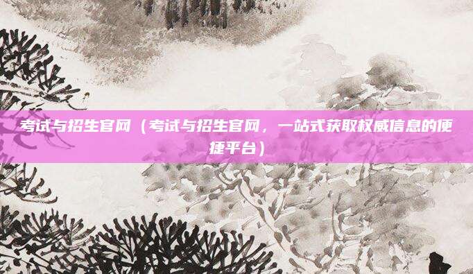 考试与招生官网（考试与招生官网，一站式获取权威信息的便捷平台）