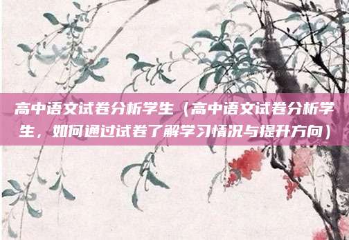 高中语文试卷分析学生（高中语文试卷分析学生，如何通过试卷了解学习情况与提升方向）