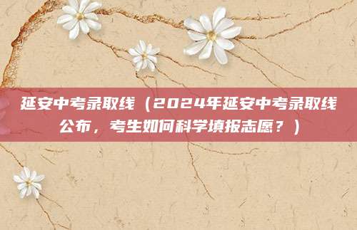 延安中考录取线（2024年延安中考录取线公布，考生如何科学填报志愿？）
