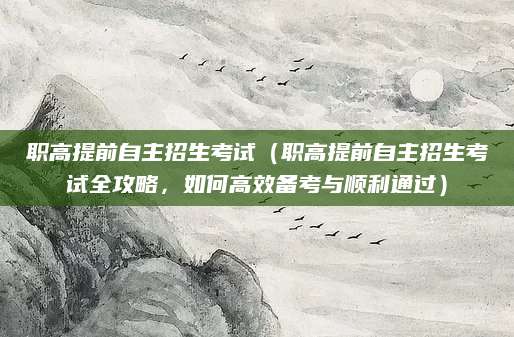 职高提前自主招生考试（职高提前自主招生考试全攻略，如何高效备考与顺利通过）