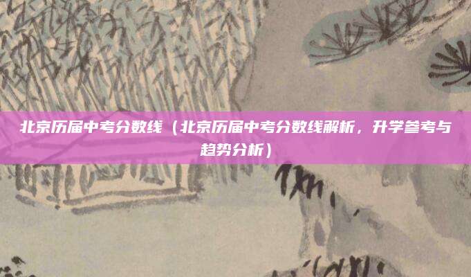 北京历届中考分数线（北京历届中考分数线解析，升学参考与趋势分析）