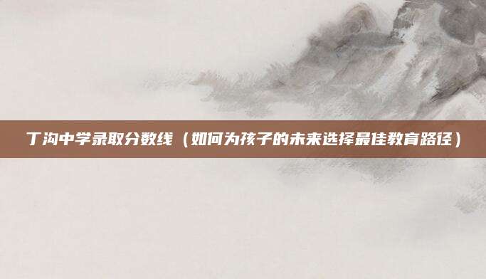 丁沟中学录取分数线（如何为孩子的未来选择最佳教育路径）
