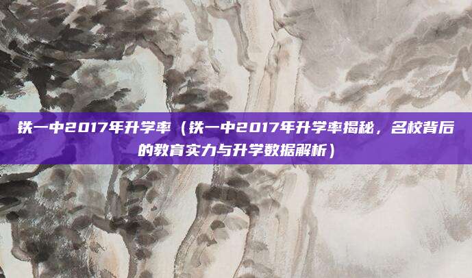 铁一中2017年升学率（铁一中2017年升学率揭秘，名校背后的教育实力与升学数据解析）