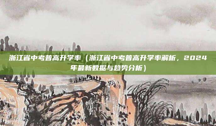 浙江省中考普高升学率（浙江省中考普高升学率解析，2024年最新数据与趋势分析）