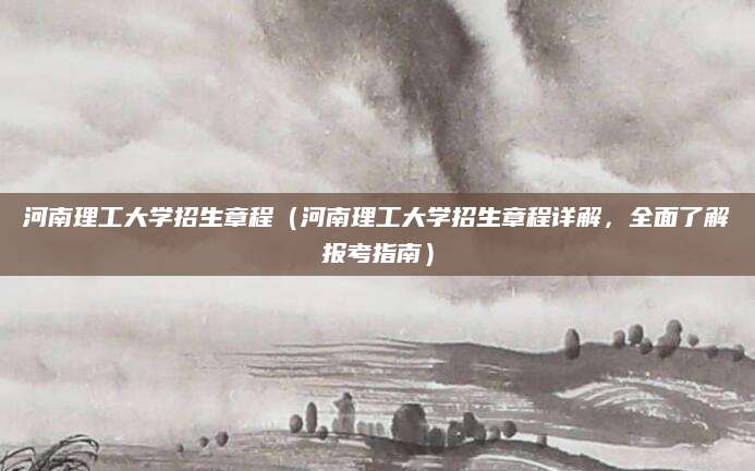 河南理工大学招生章程（河南理工大学招生章程详解，全面了解报考指南）