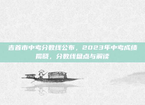 吉首市中考分数线公布，2023年中考成绩揭晓，分数线盘点与解读